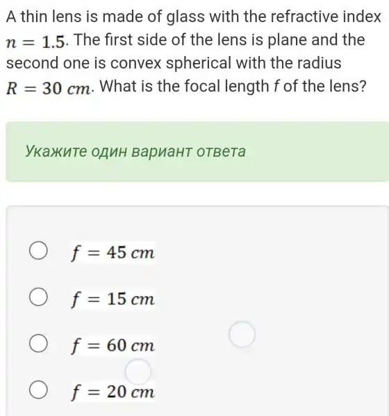 A thin lens is made of glass with the refractive index
n=1.5 . The first side of the lens is plane and the
second one is convex spherical with the radius
R=30cm . What is the focal length f of the lens?
ykaxute onnH BapuaHT OTBeTa
f=45cm
f=15cm
f=60cm
f=20cm