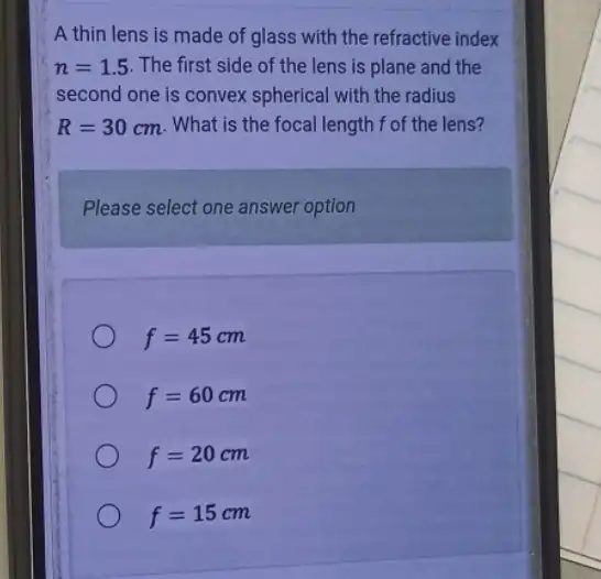 A thin lens is made of glass with the refractive index
n=1.5 The first side of the lens is plane and the
second one is convex spherical with the radius
R=30cm . What is the focal length f of the lens?
Please select one answer option
f=45cm
f=60cm
f=20cm
f=15cm