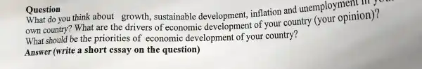 What do you think ab out growth, su stainable dev elopment, infl ation and unemployr opinion)?
t are th e drivers of ec onomic dev elopr nent of you r country (your opinio n)?
w hat shoul d be the pri orities of ecc nom ic developme ent of your col untry?
Answer (write a short ess ay on th e question)
Question