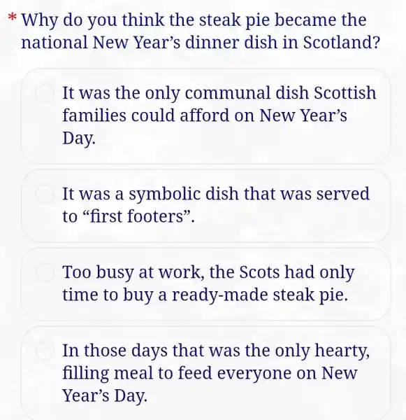 Why do you think the steak pie became the
national New Year's dinner dish in Scotland?
It was the only communal dish Scottish
families could afford on New Year's
Day.
It was a symbolic dish that was served
to "first footers".
Too busy at work, the Scots had only
time to buy a ready.-made steak pie.
In those days that was the only hearty,