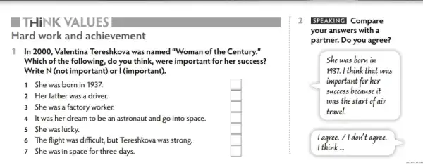 THINK VALUES
Hard work and achievement
11 In 2000, Valentina Tereshkova was named"Woman of the Century."
Which of the following ,do you think, were important for her success?
Write N(not important)or I (important).
1 She was born in 1937.	square 
2 Herfather was a driver.	square 
3 She was a factory worker.	square 
4 It was her dream to be an astronaut and go into space.	square 
5 She was lucky.	square 
6 The flight was difficult but Tereshkova was strong.	square 
7 She was in space for three days.	square 
2 SPEAKING Compare
your answers with a
partner. Do you agree?
She was born in
1937. I think that was
important for her
success because it
was the start of air
travel
I agree. / I don't agree.
I think __