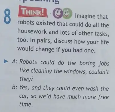 THINK!
Imagine that
robots existed that could do all the
housework and lots of other tasks.
too. In pairs, discuss how your life
would change if you had one.
A: Robots could do the boring jobs
like cleaning the windows,couldn't
they?
B:Yes, and they could even wash the
car, so we'd have much more free
time.