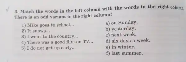 TI ere is an od var iant in the right column!
3. M atch the w ords in the left columr with the words in the right column.
1) M ke goes to school __
2) It snows __
3)I we nt to the cou ntrv __
4) T here was a on TV __
5) I do not ge t up early.. __
a) on Sun dav.
b)vesterday.
C)next week.
d) six davs a week.
e) in winter.
f)last summer.