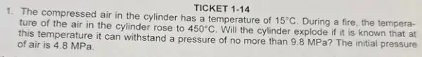 TICKET 1-14
1. The compressed air in the cylinder has a temperature of 15^circ C During a fire, the tempera- ture of the air in the cylinder rose to 450^circ C	cylinder explode if it is known that at
this temperature it can withstand a pressure of no more than 9.8 MP a? The initial pressure
of air is 4.8 MPa.