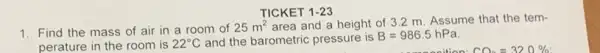 TICKET 1-23
1. Find the mass of air in a room of 25m^2
area and a height of 3.2 m Assume that the tem-
perature in the room is 22^circ C and the barometric pressure is B=986.5hPa