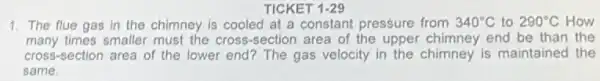 TICKET 1-29
1. The flue gas in the chimney is cooled at a constant pressure from 340^circ C to 290^circ C How
many times smaller must the cross-section area of the upper chimney end be than the
cross -section area of the lower end? The gas velocity in the chimney is maintained the