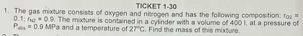 TICKET 1-30
1. The gas mixture consists of oxygen and nitrogen and has the following composition: r_(O2)=
0.1;r_(N2)=0.9
The mixture is contained in a cylinder with a volume of 400 I, at a pressure of
P_(abs)=0.9 MPa and a temperature of 27^circ C Find the mass of this mixture.