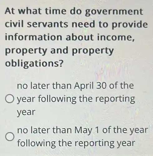 At what time do government
civil servants need to provide
information about income,
prop erty and pr operty
obligations?
no later than April 30 of the
year following the reporting
year
no later than May 1 of the year