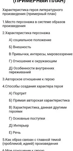 (TIPTIVIEF
XapakTepucTuka repog nureparypHoro
(npuMepHblv innaH)
1.MecTo nepcoHax B CUCTeMe 06pa30B
npon3BerjeHuA
2.XapakTepucTuk nepcoHaxa
A) counanbHoe nonoxeHue
5) BHelllHOCTb
B TlpuBbl4KM , uHTepecbl MupoBo33peHue
[) OTHOLUeHue K okpyxxarounM
A) Oco6eHHOCTM BHyTpeHHuX
nepexkuBaHui
3.ABTOpCKOe OTHOLIJINME K reporo
4.Cnoco6bl co3,[aHus xapakTepa repo
A) HoptpeT
5) IlpaMas aBTopckas xapakTepucTuKa
B) XapakTepucTuka , AaHHan ApyruMu
repoamn
T) OcHOBHble noctynku
A) uHrepbep
E) Peyb
5.Kak o6pa3 CBR3aH C InaBHON TeMon
(npo6nemoii, ngeevi)npon3BerjeHuA
6 Moe oTHoweuu v renoro