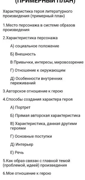 (TIPVIM)EPHBMIDIAH)
XapakrepucTuka repog nureparypHoro
(npuMepHblv
1.Mecro nepcoHa)K B CuCTeMe 06pa30B
npon3BejeHuA
2.XapakTepucTuk a nepcoHaxka
A) counanbHoe nonoxeHue
5) BHeLIHOCTb
B TlpuBbl4Ku , uHTepecbl MupoBo33peHue
T) OTHOLUeHue K okpyxxarounM
H) Oco6eHHOCTV BHyTpeHHuX
nepexkuBaHui
3.ABTopcKoe OTHOLIeHue K reporo
4.Cnoco6bl co3/jaHus xapakTepa repor
A) HoptpeT
5) IlpaMas aBTopckan xapakTepucTuka
B) XapakTepucTuka , AaHHan ApyruMM
repoamn
T) OcHOBHble noctynku
A) uHTepbep
E) Peub
5.Kak o6pa3 CBR3aH C InaBHON TeMon
(npo6nemon, ngeevi)npon3BegeHuA
6.Moe OTHOLIeHue K reporo