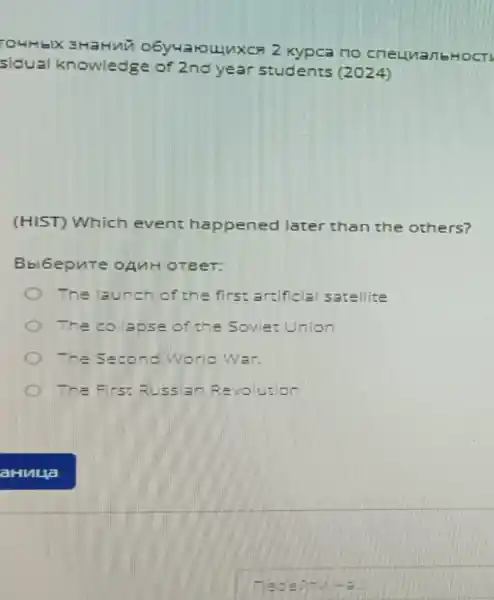 TOHHEIX 3HaHNU O6y4aroujuxca 2 Kypca no cneumanbHocT
sidual knowledge of 2nd year students (2024)
(HIST) Which event happened later than the others?
Bbl6epure OAMH OTBeT:
The launch of the first artificial satellite
The collapse of the Soviet Union
The Second World War
The Firs: Russian Revolution
Tede