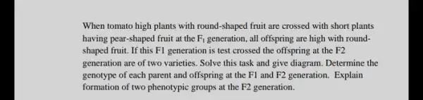 When tomato high plants with round-shaped fruit are crossed with short plants
having pear-shaped fruit at the F_(1) generation, all offspring are high with round-
shaped fruit. If this F1 generation is test crossed the offspring at the F2
generation are of two varieties. Solve this task and give diagram. Determine the
genotype of each parent and offspring at the F1 and F2 generation . Explain
formation of two phenotypic groups at the F2 generation.