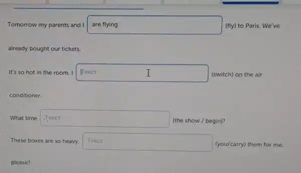 Tomorrow my parents and I aretying (fly) to Paris. We've
already bought our tickets.
It's so hot in the room. I square  (switch) on the air I I
conditioner.
What time square 
(the show / begin)?
These boxes are so heavy. Tever (you/carry) them for me.
please?
