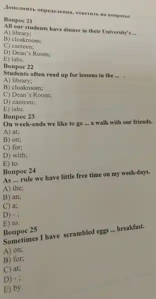 )Tono JILH H T E , OTBeTHTK , Ha Bompocbt:
Bompo 21
All our students have dinner c in their University's __
A) lib cary;
B)cloakroom;
c ) canteen;
D ) Dean 's Room;
E) labs.
Bonpoc 22
Student s often read up for lessons in the
__
A) library;
B)cloakroom;
C) Dean 's Room;
D ) canteen;
E ) labs.
Bonpo 23
On week-ends we like to go
__
a walk vith our friends.
A) at;
B) on;
C for;
D)with;
E) to.
Bonpoc 24
As __
rule we have little free time on my week -days.
A) the;
B) an;
C a;
D) - ;
E) to.
Bonpoc 25
Sometimes I have scrambled eggs
__
breakfast.
A) on;
B) for;
C) at;
D) -3
E) by.