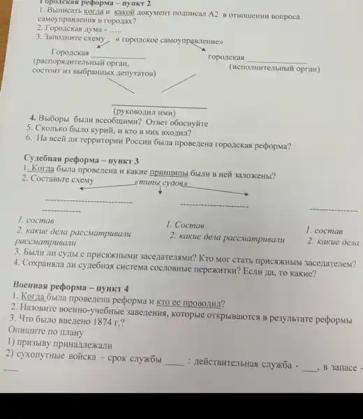 Topoickasi peopopma -IIYHKT 2
H KaKOÃ LIOKYMeHT HOLITHCaII A2 B OTHOLIEHHH BOTIPOCA
caMoyripaBileHHS B roponax?
nyma - __
3. 3arronHure cxemy roponckoe camoynpaBMeHHe>>
roporickas __
(HCIIOJIHHTeJIbHbLi opraH)
Topozickas
__
COCTOHT H3 B5I6paHH5IX AenyraToB)
(pacriopsiturejibHbi i opraH,
__
__
(pyKOBOAHJ
4. Bbl6opbi 6blJH BCROGIHMH? OTBeT 060CHYL'Te
5. CKOIIbKO 6bU10 Kypnii H KTO B HHX BXOJINJI?
6. Ha Bceñ JII TeppHTOpHH POCCHH Obijia npoBeneHa roponckasi pedopma?
Cyze6Has perpopma -IIYHKT 3
1. Korna 6buna IIpoBezteHa H KakHe IIPHHIHITEL ObLIH B Hei 3aJIOXKeHbI?
2. CocraBbre cxemy
<<munbl cydo6)
__
__	__
1. cocmas
2. kakue dena paccMampusanu
paccMampusanu
1. Cocmas
1. cocmas
2. Kakue dena paccMampueanu
2. Kakue Jena
JIH CYLIbI C IIPHCSOKHbIMH 3acenareJamn? KTO MOT CTATE IIpHCNXHBIM 3ace/laTeneM?
4. CoxpaHsura JIH cyrie6Has CHCTeMa COCJIOBHbIe nepexkuTKH? EcnH Ja , TO KaKHe?
Boentiasi pepopma -IIYHKT 4
1. Korna 6bura ripoBezleHa perpopma H KTO ee ripoBonhur?
2. Ha30BHTe BoeHHO -yueoHble 3aBezeHus , KOTOpbIe OTKP 51BaroTCA B pe3ymbrare pedopmbi
3. 4ro 65170 BBe/LeHO 1874 r.?
1) IIpH3bIBy
2) cyxonyTHble BOLKCKa - cpok CJIYXKObI
__ : HeücTBHTeJIbHas ( cjly)K6a -
__ , B 3anace -
__