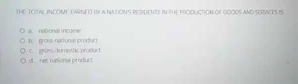 THE TOTAL INCOME EARNED BY A NATION'S RESIDENTS IN THE PRODUCTION OF GOODS AND SERVICES IS
a. national income
b. gross national product
c. gross domestic product
d. net national product