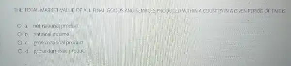 THE TOTAL MARKET VALUE OFALL FINAL GOODS AND SERVICES PRODUCED WITHIN A COUNTRY IN A GIVEN PERIOD OF TIME IS
a. net national product
b. national income
c. gross nationa product
d. gross domestic product