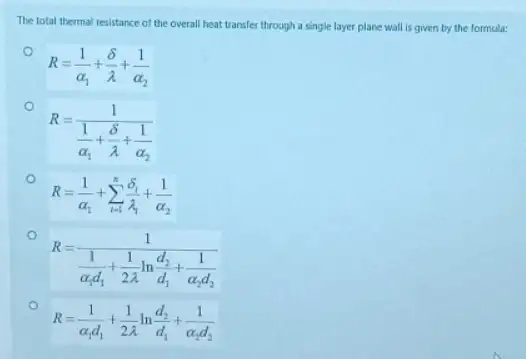 The total thermal resistance of the overall heat transfer through a single layer plane wall is given by the formula:
R=(1)/(alpha _(1))+(delta )/(lambda )+(1)/(alpha _(2))
R=(1)/(frac (1)(alpha _{1))+(delta )/(lambda )+(1)/(alpha _(2))}
R=(1)/(alpha _(1))+sum _(i=1)^n(delta _(1))/(lambda _(1))+frac (1){alpha _{2
R=(1)/(frac (1)(alpha _{1)d_(1))+(1)/(2lambda )ln(d_(2))/(d_(1))+
R=(1)/(alpha _(1)d_(1))+(1)/(2lambda )ln(d_(2))/(d_(1))+frac (1){