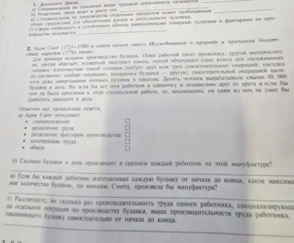 TpynoBoi nestrellbHOCTH Ha3blBaeTCs
Bener K pocty ero
__
OTACTbHbIX nponykTOB
HCO6XOAHMblM __
B) Creumanizatives Ha
3THMH LIS XH3HH
r) Copepa o6MeHa paBHoueHHblMH TOBapaMH ycryramH pakropaMH HX npo-
HOBOICTB Ha3biaercs
__
2. Atam CMHT (1723-1790)
B CaMOM Havane CBOCTO Hccnedoeanus o npupode u npuuuHax 60zam-
cmea Hapodos (1776) numer:
list BO3bMeM IIDOH3BOACTBO pa6ouni TaHeT nposonoky , Apyroii Bbll namae
ee, Tpermit o6pexaer,yet Beptbl I Jaocrpaer KOHCII Haca (HBaH us
TOUTOBKH; H3FOTORTE the cavoil ronosxif Tpebyer myx HIM Tpex caMocrosten bHbIX onepauwii; F lacank a
ocobyio onepaturio nomposka 6ynankif =Apyrylo; caMOCTOR TellbHOI
eTCA nake HenoBek Bbipa6at bIBan II CBb me 48 ooo
Ho can 651 DCC OHN OAMHOUKY H HC32 BHCHMO ApyT or Apy ra nec m 6b
OHH He 6bull pabore, To HCCOMHCHHO, HII OAMH H3 HH IX He CMOT
B. news.
Orverbre Bce OTBETEI.
a) Anau CMHT
UTHBaLLHIO
square 
pamerente Tpyita
square  generation
L pakropos	square 
Koonepaumo Tpyna
square 
obMeH
square 
6) Ckorsko GymaBok B neHb flpoH3BOAHT B cpentem KaXIbIII paGoTHHK Ha 3roil Marypakrype?
B) Ecru 6y Kakahil paborunk Kaxayro bynaBky OT HaYana no Konua, Kakoe Makc
6ynasok, no MHCHHIO MaHypakrypa?
__
na Bblllle
pas
CAMOCTORTEMBHE ) Of Hawaza no KOHIII.