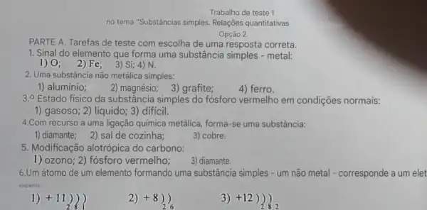 Trabalho de teste 1
no tema "Substâncias simples Relações quantitativas
Opção 2.
PARTE A. Tarefas de teste com escolha de uma resposta correta.
1. Sinal do elemento que forma uma substância metal:
1) 0; 2 )Fe; 3) Si;4) N.
2. Uma substǎncia não metálica simples:
1) aluminio;
2) magnésio; 3) grafite;
4) ferro.
3.0 Estado fisico da substância simples do fósforo vermelho em condições normais:
1) gasoso; 2) liquido; 3)dificil.
4.Com recurso a uma ligação química metálica forma-se uma substância:
1) diamante; 2) sal de cozinha;
3) cobre.
5. Modificação alotrópica do carbono:
3) diamante.
1) ozono; 2) fósforo vermelho;
6.Um átomo de um elemento formando uma substância simples - um não metal - corresponde a um elet
enquorna
1) +11 ) )
2) +8 ) )
26
3) +12 ) )
is 2