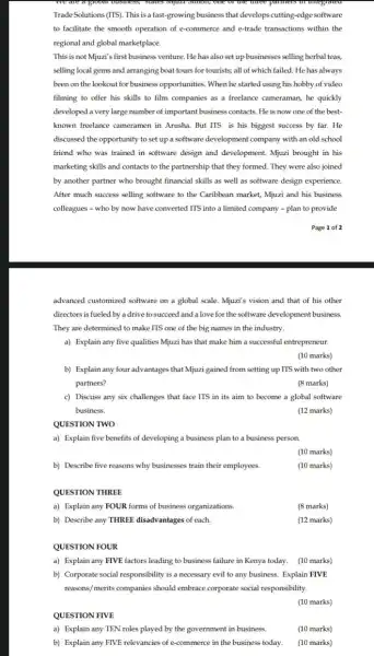 TradeSolutions (ITS). This isa fast-growing business that develops cutting-edge software
to facilitate the smooth operation of e-commerce and e-trade transactions within the
regional and global marketplace.
This is not Mjuzi's first business venture. He has also set up businesses selling herbal teas,
selling local gems and arranging boat tours for tourists; all of which failed. He has always
been on the lookout for business opportunities. When he started using his hobby of video
filming to offer his skills to film companies as a freelance cameraman he quickly
developed a very large number of important business contacts. He is now one of the best-
known freelance cameramen in Arusha. But ITS is his biggest success by far.He
discussed the opportunity to set up a software development company with an old school
friend who was trained in software design and development. Mjuzi brought in his
marketing skills and contacts to the partnership that they formed. They were also joined
by another partner who brought financial skills as well as software design experience.
After much success selling software to the Caribbean market, Mjuzi and his business
colleagues - who by now have converted ITS into a limited company -plan to provide
Page 1 of 2
advanced customized software on a global scale. Mjuzi's vision and that of his other
directors is fueled by adrive to succeed and a love for the software development business.
They are determined to make ITS one of the big names in the industry.
a) Explain any five qualities Mjuzi has that make him a successful entrepreneur.
(10 marks)
b) Explainany four advantages that Mjuzi gained from setting up ITS with two other
partners?
(8 marks)
c) Discuss any six challenges that face ITS in its aim to become a global software
business.
(12 marks)
QUESTION TWO
a) Explain five benefits of developing a business plan to a business person.
(10 marks)
b) Describe five reasons why businesses train their employees.
(10 marks)
QUESTION THREE
a) Explain any FOUR forms of business organizations.
(8 marks)
b) Describe any THREE disadvantages of each.
(12 marks)
QUESTION FOUR
a) Explain any FIVE factors leading to business failure in Kenya today.(10 marks)
b) Corporate social responsibility is a necessary evil to any business. Explain FIVE
reasons/merits companies should embrace corporate social responsibility.
(10 marks)
QUESTION FIVE
a) Explain any TEN roles played by the government in business
(10 marks)
b) Explain any FIVE relevancies of e-commerce in the business today.
(10 marks)