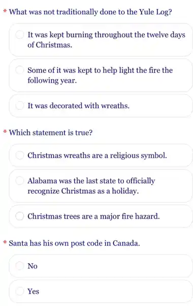 * What was not traditionally done to the Yule Log?
It was kept burning throughout the twelve days
of Christmas.
Some of it was kept to help light the fire the
following year.
It was decorated with wreaths.
Which statement is true?
Christmas wreaths are a religious symbol.
Alabama was the last state to officially
recognize Christmas as a holiday.
Christmas trees are a major fire hazard.
* Santa has his own post code in Canada.
No
Yes