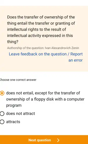 Does the transfer of ownership of the
thing entail the transfer or granting of
intellectual rights to the result of
intellectual activity expressed in this
thing?
Authorship of the question: Ivan Alexandrovich Zenin
Leave feedback on the question /Report
an error
Choose one correct answer
does not entail,except for the transfer of
ownership of a floppy disk with a computer
program
does not attract
attracts