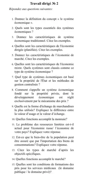 Travail dirigé Ne 2
Répondez aux questions suivantes:
1. Donnez la définition du concept << le systeme
économique >>.
2. Quels sont les types essentiels des systemes
économiques ?
3. Donnez les caractéristiques de système
économique traditionnel . Citez les exemples.
4. Quelles sont les caractéristiques de l'économie
dirigée (planifiée). Citez les exemples.
5. Donnez les caractéristiques de l'économie de
marché. Citez les exemples.
6. Quelles sont les caractéristiques de l'économie
mixte. Quels systemes sont classés comme ce
type de système économique ?
7. Quel type de systèmes économiques est basé
sur la propriété de l'État et les méthodes de
gestion centralisée?
8. Comment s'appelle un système économique
fondé sur la propriété privée, dont le
développement économique est réglé
exclusivement par le mécanisme des prix ?
9. Quelle est la forme d'échange de marchandises
la plus utilisée? Expliquez la différence entre
la valeur d'usage et la valeur d'échange.
10. Quelles fonctions accomplit la monnaie?
11. Le problème des ressources limitées est-fil
actuel pour l'économie russe/ l'économie de
votre pays? Expliquez votre réponse.
12. Est-ce que le bien-être de la population peut
être assuré que par l'importation des biens de
consommations? Expliquez votre réponse.
13. Citez les types de marché d'après les
objectifs spécifiques.
14. Quelles fonctions accomplit le marché?
15. Quelles sont les conditions de formations des
prix pour les services médicaux (le domaine
publique / le domaine privé)?