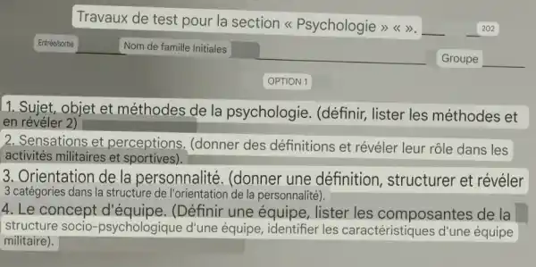 Travaux de test pour la section <Psychologie >><>>	202
__
OPTION 1
1. Sujet, objet et méthodes de la psychologie . (définir, lister les méthodes et
en révéler 2)
2. Sensations et perceptions . (donner des définitions et révéler leur rôle dans les
activités militaires et sportives).
3. Orientation de la personnalité . (donner une définition , structurer et révéler
3 catégories dans la structure de la personnalité).
4. Le concept d'équipe. (Définir une équipe, lister les composantes de la
structure socio d'une équipe les caractéristique:s d'une équipe
militaire).