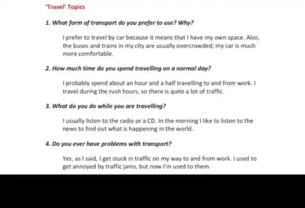 "Travel" Topics
1. What form of transport do you prefer to use? Why?
I prefer to travel by car because it means that I have my own space. Also,
the buses and trains in my city are usually overcrowded my car is much
more comfortable.
2. How much time do you spend travelling on a normal day?
I probably spend about an hour and a half travelling to and from work. I
travel during the rush hours, so there is quite a lot of traffic.
3. What do you do while you are travelling?
I usually listen to the radio or a CD In the morning I like to listen to the
news to find out what is happening in the world.
4. Do you ever have problems with transport?
Yes, as I said, I get stuck in traffic on my way to and from work. I used to
get annoyed by traffic jams, but now I'm used to them.