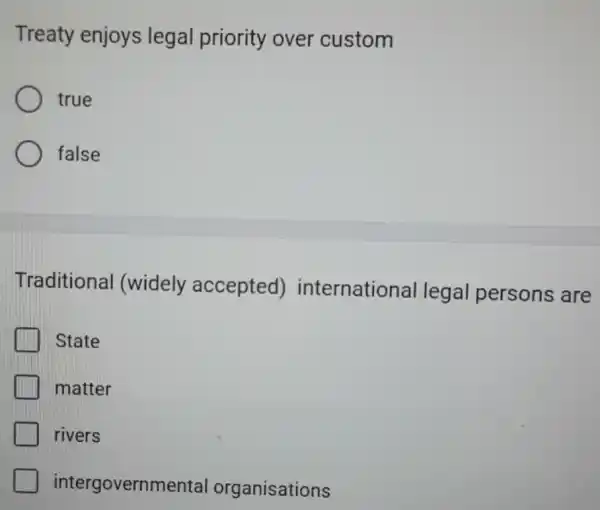 Treaty enjoys legal priority over custom
true
false
Traditional (widely accepted)international legal persons are
State
matter
rivers
intergovernmental organisations