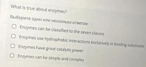 What is true about enzymes?
HeckonbKo orgeros:
Enzymes can be classified to the seven classes
Enzymes use hydrophobic interactions exclusively in binding substrates
Enzymes have great catalytic power
Enzymes can be simple and complex