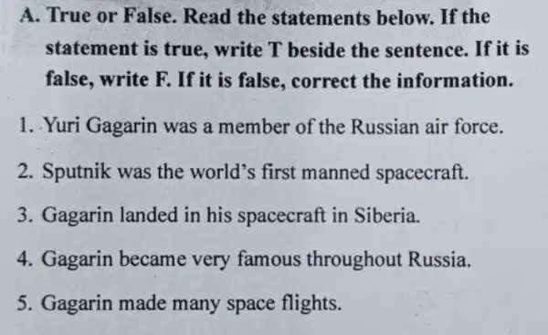 A. True or False . Read the statements below.. If the
statement is true.write T beside the sentence. If it is
false, write F. If it is false, correct the information.
1. .Yuri Gagarin was a member of the Russian air force.
2. Sputnik was the world's first manned spacecraft.
3. Gagarin landed in his spacecraft in Siberia.
4. Gagarin became very famous throughout Russia.
5. Gagarin made many space flights.