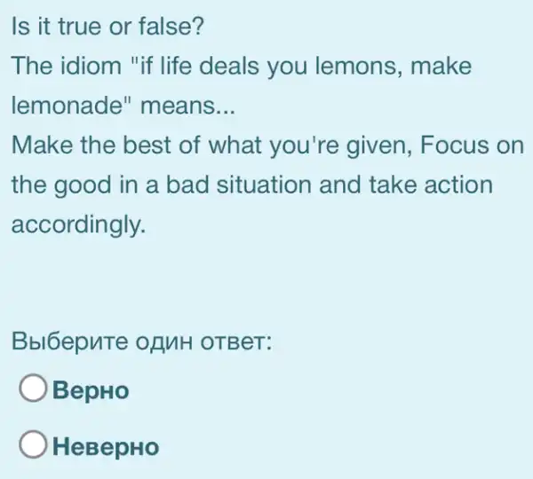 Is it true or false?
The idiom "if life deals you lemons, make
lemonade " means __
Make the best of what you're given, Focus on
the good in a bad situation and take action
accordingly.
Bbl6epuTe of MH OTBeT:
BepHo
HeBepHo