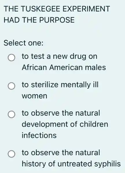 THE TUSKEGEE E :XPERIMENT
HAD THE PURPOSE
Select one:
to test a new drug on
African American I males
to sterilize mentally ill
women
to observe the natural
development : of children
infections
to observe the natural
history of untreatec I syphilis