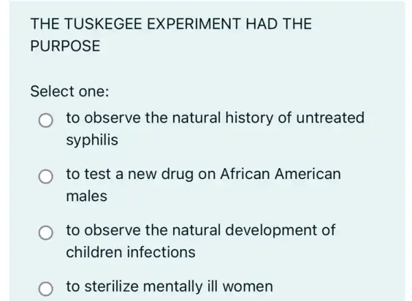 THE TUSKEGEE EXPERIMENT HAD THE
PURPOSE
Select one:
to observe the natural history of untreated
syphilis
to test a new drug on African American
males
to observe the natural development of
children infections
to sterilize mentally ill women