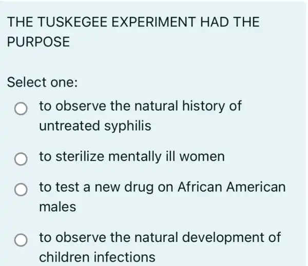 THE TUSKEGEE : EXPERIMENT HAD THE
PURPOSE
Select one:
to observe the natural history of
untreated I syphilis
to sterilize mentally ill women
to test a new drug on African American
males
to observe the natural development of
children infections