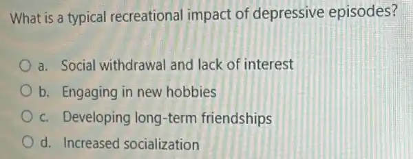 What is a typical recreational impact of depressive episodes?
a. Social withdrawal and lack of interest
b. Engaging in new hobbies
c. Developing long -term friendships
d. Increased socialization