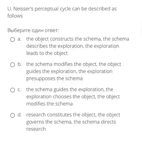 U. Neisser's perceptual cycle can be described as
follows
Bbl6epuTe oAMH OTBeT:
a. the object constructs the schema, the schema
describes the exploration, the exploration
leads to the object
b. the schema modifies the object, the object
guides the exploration, the exploration
presupposes the schema
c. the schema guides the exploration, the
exploration chooses the object, the object
modifies the schema
d. research constitutes the object, the object
governs the schema, the schema directs