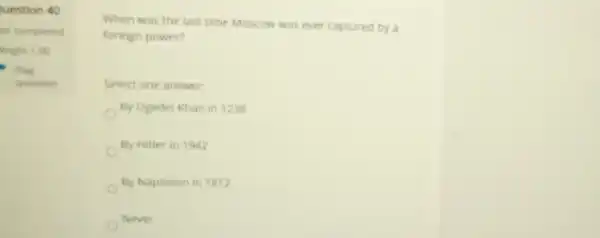 uestion 40
at completed
veight 100
- Flag
question
When was the last time Moscow was ever captured by a
foreign power?
Select one answer
By Ogedei Khan in 1238
By Hitler in 1942
By Napoleon in 1812
Never