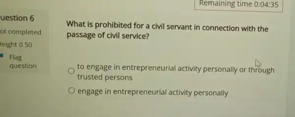 uestion 6
ot completed
leight 0.50
Flag
question
What is prohibited for a civil servant in connection with the
passage of civil service?
to engage in entrepreneurial activity personally or through
trusted persons
engage in entrepreneurial activity personally