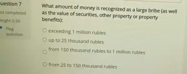 uestion 7
ot completed
leight 0.50
Flag
question
What amount of money is recognized as a large bribe (as well
as the value of securities , other property or property
benefits):
exceeding 1 million rubles
up to 25 thousand rubles
from 150 thousand rubles to 1 million rubles
from 25 to 150 thousand rubles