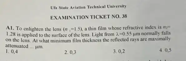 Ufa State Aviation Technical University
EXAMINATION TICKET NO. 38
A1. To enlighten the lens (n,=1.5), a thin film whose refractive index is n_(2)=
1.28 is applied to the surface of the lens. Light from lambda =0.55 um normally falls
on the lens. At what minimum film thickness the reflected rays are maximally
attenuated __ jim
4. 0.5
1. 0.4
2. 0,3
3. 0.2