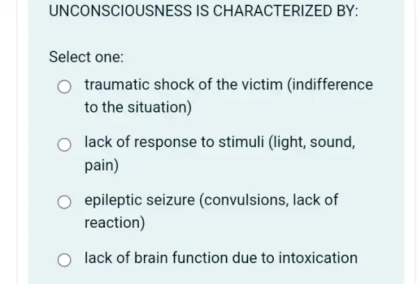 UNCONSCIOUSNESS IS CHAR ACTER IZED BY:
Select one:
traumatic shock of the victim (indifference
to the situation)
lack of response to stimuli (light, sound,
pain)
epileptic seizure (convulsions, lack of
reaction)
lack of brain function due to intoxication