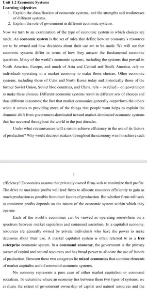 Unit 1.2 Economic Systems
Learning objectives
1. Explain the classification of economic systems, and the strengths and weaknesses
of different systems.
2. Explain the role of government in different economic systems.
Now we turn to an examination of the type of economic system in which choices are
made. An economic system is the set of rules that define how an economy's resources
are to be owned and how decisions about their use are to be made. We will see that
economic systems differ in terms of how they answer the fundamental economic
questions. Many of the world's economic systems, including the systems that prevail in
North America, Europe, and much of Asia and Central and South America , rely on
individuals operating in a market economy to make those choices. Other economic
systems, including those of Cuba and North Korea today and historically those of the
former Soviet Union, Soviet bloc countries, and China.rely-or relied - on government
to make these choices Different economic systems result in different sets of choices and
thus different outcomes; the fact that market economies generally outperform the others
when it comes to providing more of the things that people want helps to explain the
dramatic shift from government -dominated toward market-dominated economic systems
that has occurred throughout the world in the past decades.
Under what circumstances will a nation achieve efficiency in the use of its factors
of production? Why would decision makers throughout the economy want to achieve such
efficiency? Economists assume that privately owned firms seek to maximize their profits.
The drive to maximize profits will lead firms to allocate resources efficiently to gain as
much production as possible from their factors of production. But whether firms will seek
to maximize profits depends on the nature of the economic system within which they
operate.
Each of the world's economies can be viewed as operating somewhere on a
spectrum between market capitalism and command socialism. In a capitalist economy,
resources are generally owned by private individuals who have the power to make
decisions about their use A market capitalist system is often referred to as a free
enterprise economic system. In a command economy, the government is the primary
owner of capital and natural resources and has broad power to allocate the use of factors
of production. Between these two categories lie mixed economies that combine elements
of market capitalist and of command economic systems.
No economy represents a pure case of either market capitalism or command
socialism. To determine where an economy lies between these two types of systems, we
evaluate the extent of government ownership of capital and natural resources and the