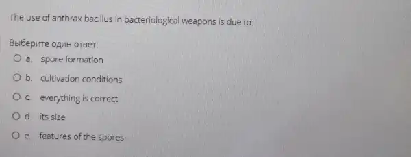 The use of anthrax bacillus in bacteriologica weapons is due to:
Bbi6epute onuH OTBeT.
a. spore formation
b. cultivation conditions
c. everything is correct
d. its size
e. features of the spores