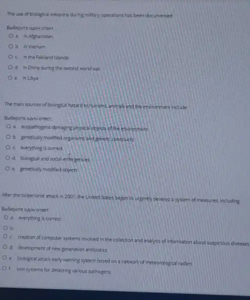 The use of biological weapons during military operations has been documented:
Beloepure oput orger
a. in Afghanistan
b. in Vietnam
c. in the Falkland Islands
d. in China during the second world war
e. in Libya
The main sources of biological hazard to humans, animals and the environment include:
Bbibepure opuH orBer.
a. ecopathogens damaging physical objects of the environment
b. genetically modified organisms and genetic constructs
c everything is correct
d. biological and social emergencies
e. genetically modified objects
After the bioterrorist attack in 2001, the United States began to urgently develop a system of measures including:
Bbibepure opuH orger.
a. everything is correct
b
c. creation of computer systems involved in the collection and analysis of information about suspicious diseases
d. development of new generation antibiotics
e. biological attack early warning system based on a network of meteorological radars
f. test systems for detecting various pathogens