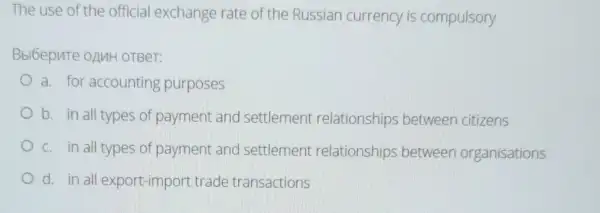 The use of the official exchange rate of the Russian currency is compulsory
Bbl6epnte onuH OTBeT:
a. for accounting purposes
b. in all types of payment and settlement relationships between citizens
c. in all types of payment and settlement relationships between organisations
d. in all export import trade transactions