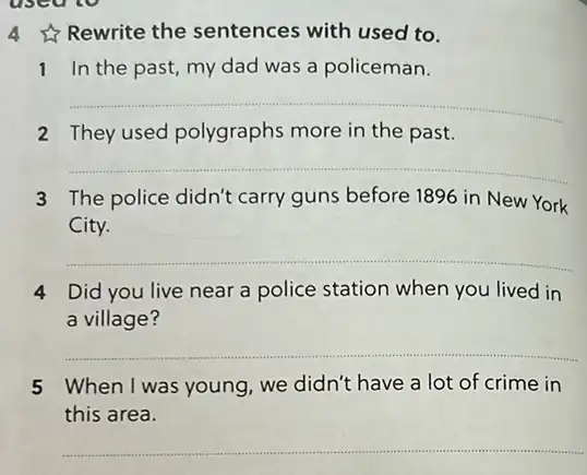 used to
4 Rewrite the sentences with used to.
1 In the past my dad was a policeman.
__
2 They used polygraphs more in the past.
__
3 The police didn't carry guns before 1896 in New York
City.
__
4 Did you live near a police station when you lived in
a village?
__
5 When I was young we didn't have a lot of crime in
this area.
__