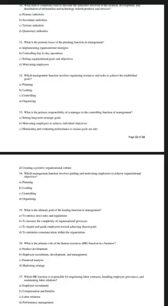 used to ueserve the moustness invoved the creation, development, and
distribution of information and technology-related products and s services?
a) Primary industries
b) Secondary industries
c) Tertiary industries
d) Quaternary industries
51. What is the primary focus of the planning function in management?
a) Implementing organizational strategies
b) Controlling day-to-day operations
c) Setting organizational goals and objectives
d) Motivating employees
52. Which management function involves organizing resources and tasks to achieve the established
goals?
a) Planning
b) Leading
c) Controlling
d) Organizing
53. What is the primary responsibility of a manager in the controlling function of management?
a) Setting long-term strategic goals
b) Motivating employees to achieve individual objectives
c) Monitoring and evaluating performance to ensure goals are met
d) Creating a positive organizational culture
54. Which management function involves guiding and motivating employees to achieve organizational
objectives?
a) Planning
b) Leading
c) Controlling
d) Organizing
55. What is the ultimate goal of the leading function in management?
a) To enforce strict rules and regulations
b) To increase the complexity of organizational processes
c) To inspire and guide employees toward achieving shared goals
d) To minimize communication within the organization
56. What is the primary role of the human resources (HR) function in a business?
a) Product development
b) Employee recruitment, development and management
c) Financial analysis
d) Marketing strategy
57. Which HR function is responsible for negotiating labor contracts, handling employee grievances, and
maintaining labor relations?
a) Employee recruitment
b) Compensation and benefits
c) Labor relations
d) Performance management